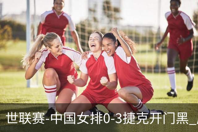 世联赛-中国女排0-3捷克开门黑 唐欣空砍18分吴梦洁伤停